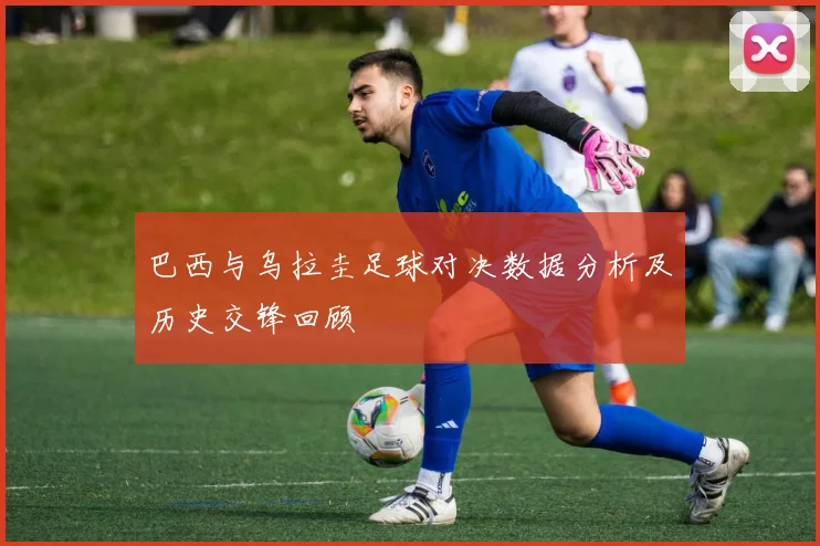 巴西与乌拉圭足球对决数据分析及历史交锋回顾