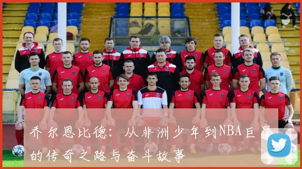 乔尔恩比德：从非洲少年到NBA巨星的传奇之路与奋斗故事