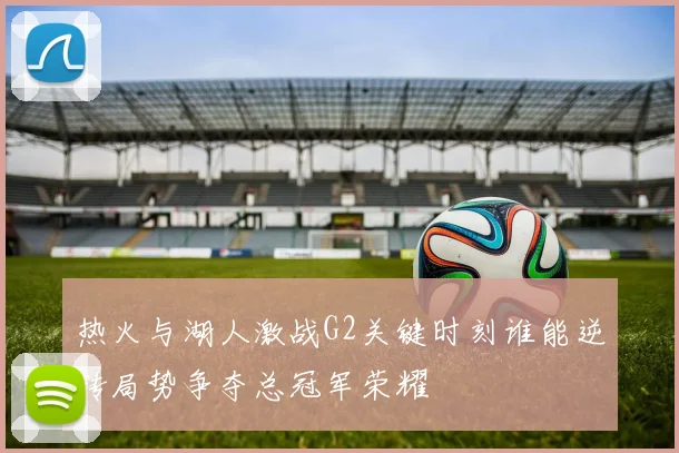 热火与湖人激战G2关键时刻谁能逆转局势争夺总冠军荣耀