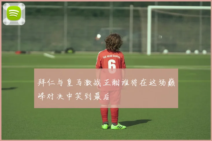 拜仁与皇马激战正酣谁将在这场巅峰对决中笑到最后