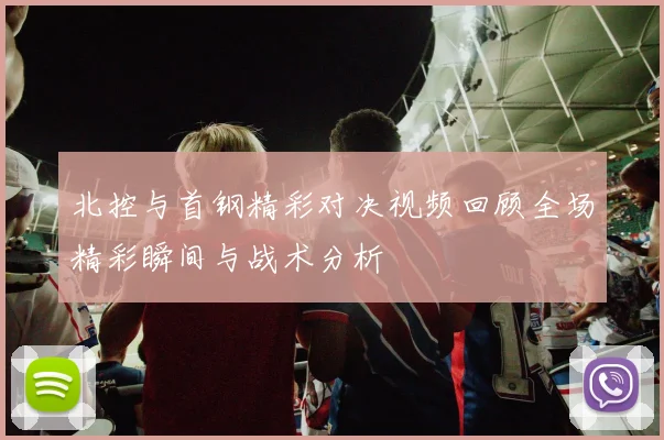 北控与首钢精彩对决视频回顾全场精彩瞬间与战术分析