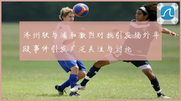 济州联与浦和激烈对抗引发场外斗殴事件引发广泛关注与讨论