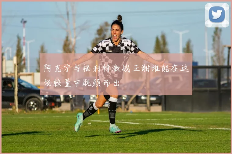 阿克宁与福利特激战正酣谁能在这场较量中脱颖而出