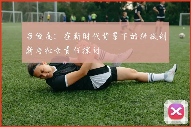 吕俊虎：在新时代背景下的科技创新与社会责任探讨