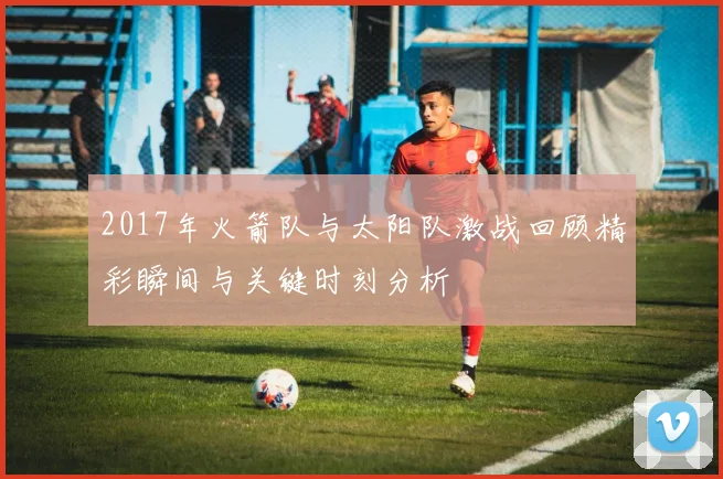 2017年火箭队与太阳队激战回顾精彩瞬间与关键时刻分析