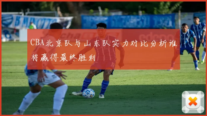 CBA北京队与山东队实力对比分析谁将赢得最终胜利