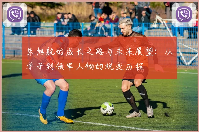 朱旭航的成长之路与未来展望：从学子到领军人物的蜕变历程