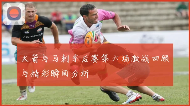 火箭与马刺季后赛第六场激战回顾与精彩瞬间分析
