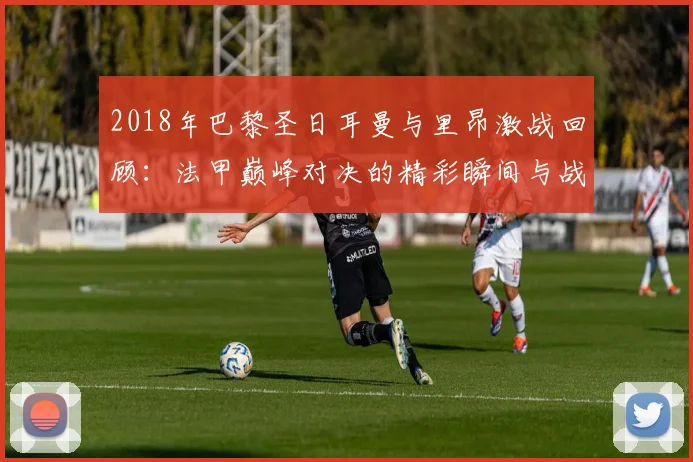 2018年巴黎圣日耳曼与里昂激战回顾：法甲巅峰对决的精彩瞬间与战术分析