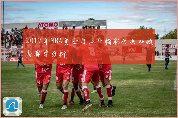 2017年NBA勇士与公牛精彩对决回顾与赛季分析