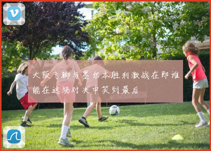 大阪飞脚与墨尔本胜利激战在即谁能在这场对决中笑到最后