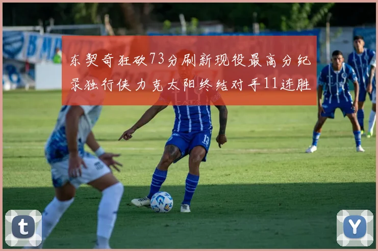 东契奇狂砍73分刷新现役最高分纪录独行侠力克太阳终结对手11连胜