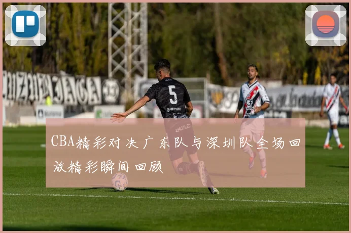 CBA精彩对决广东队与深圳队全场回放精彩瞬间回顾