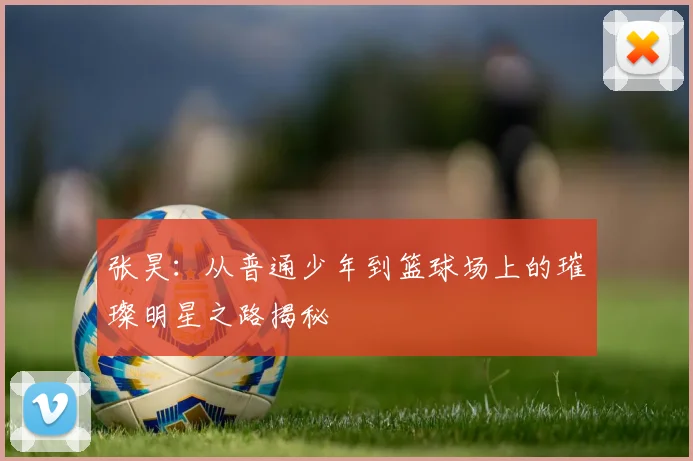张昊：从普通少年到篮球场上的璀璨明星之路揭秘