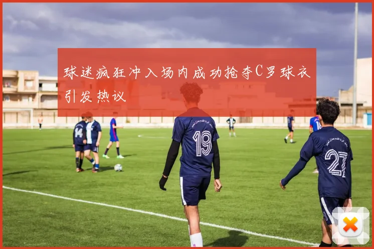 球迷疯狂冲入场内成功抢夺C罗球衣引发热议